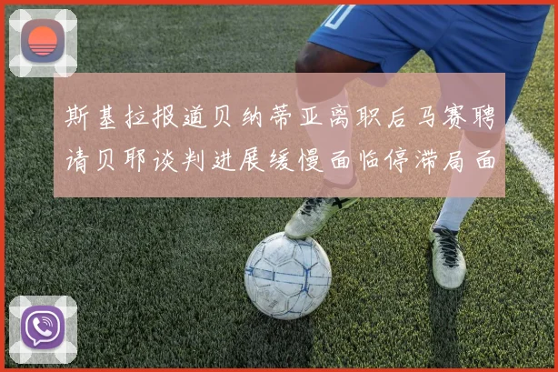 斯基拉报道贝纳蒂亚离职后马赛聘请贝耶谈判进展缓慢面临停滞局面