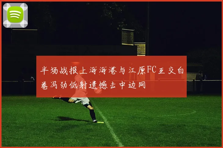 半场战报上海海港与江原FC互交白卷冯劲低射遗憾击中边网