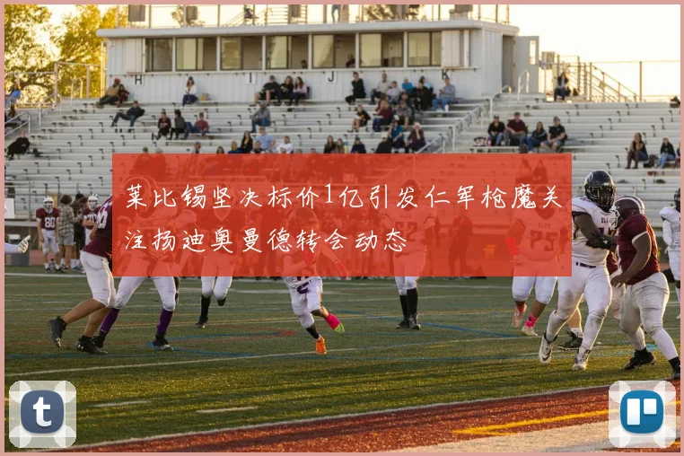 莱比锡坚决标价1亿引发仁军枪魔关注扬迪奥曼德转会动态