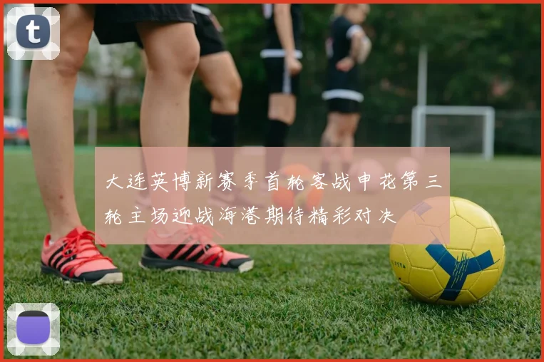大连英博新赛季首轮客战申花第三轮主场迎战海港期待精彩对决