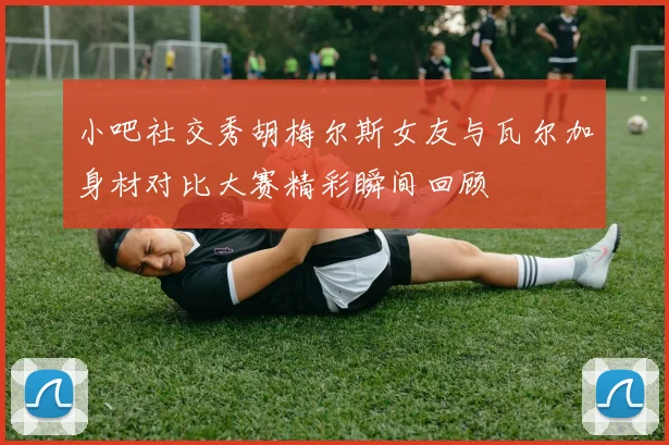 小吧社交秀胡梅尔斯女友与瓦尔加身材对比大赛精彩瞬间回顾