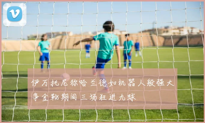 伊万托尼称哈兰德如机器人般强大争金靴期间三场狂进九球