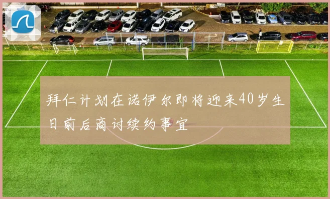 拜仁计划在诺伊尔即将迎来40岁生日前后商讨续约事宜