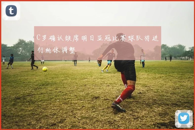 C罗确认缺席明日亚冠比赛球队将进行轮休调整