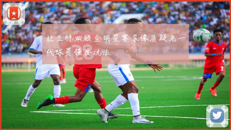 杜兰特回顾全明星赛录像质疑老一代球员强度说法