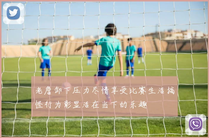 老詹卸下压力尽情享受比赛生活搞怪行为彰显活在当下的乐趣