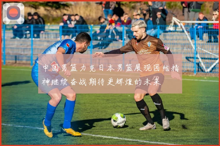 中国男篮力克日本男篮展现团结精神继续奋战期待更辉煌的未来